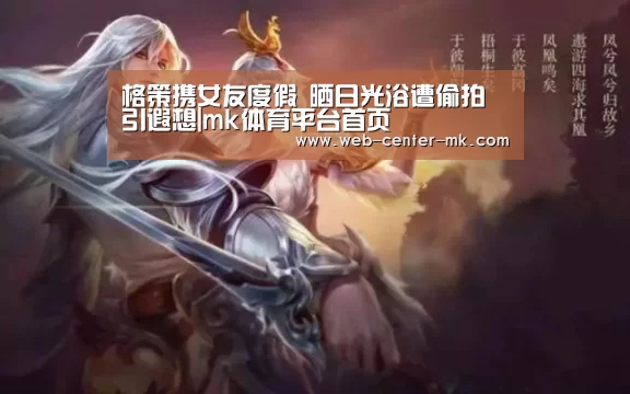 格策携女友度假 晒日光浴遭偷拍引遐想|mk体育平台首页